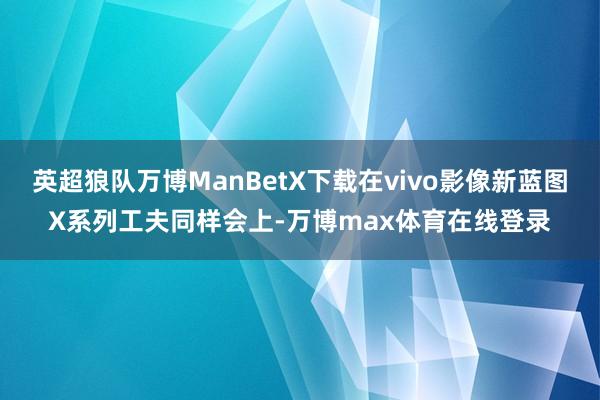 英超狼队万博ManBetX下载在vivo影像新蓝图X系列工夫同样会上-万博max体育在线登录