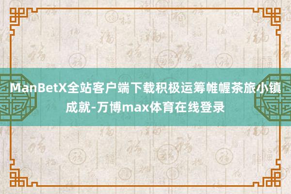 ManBetX全站客户端下载积极运筹帷幄茶旅小镇成就-万博max体育在线登录