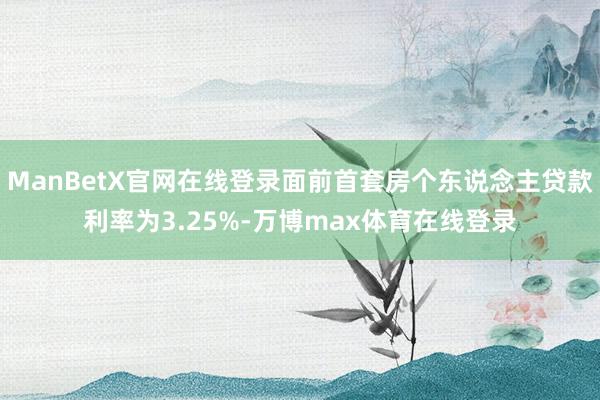 ManBetX官网在线登录面前首套房个东说念主贷款利率为3.25%-万博max体育在线登录