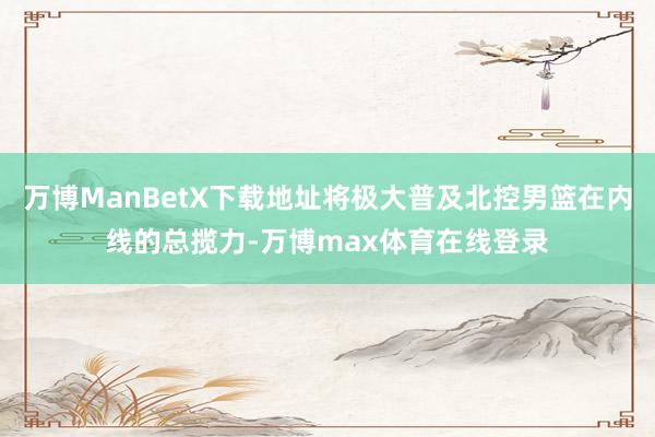 万博ManBetX下载地址将极大普及北控男篮在内线的总揽力-万博max体育在线登录