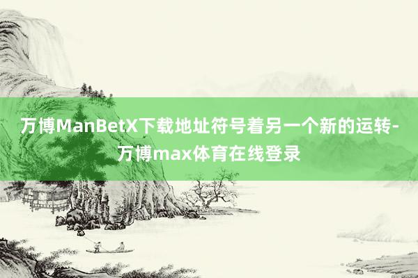 万博ManBetX下载地址符号着另一个新的运转-万博max体育在线登录