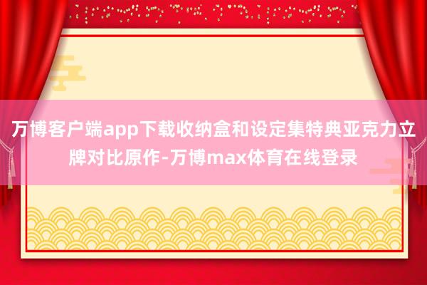 万博客户端app下载收纳盒和设定集特典亚克力立牌对比原作-万博max体育在线登录