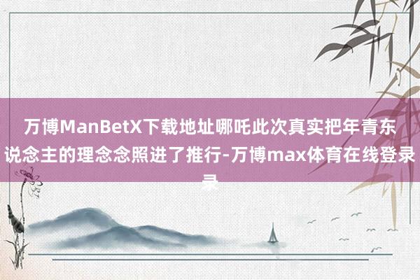 万博ManBetX下载地址哪吒此次真实把年青东说念主的理念念照进了推行-万博max体育在线登录