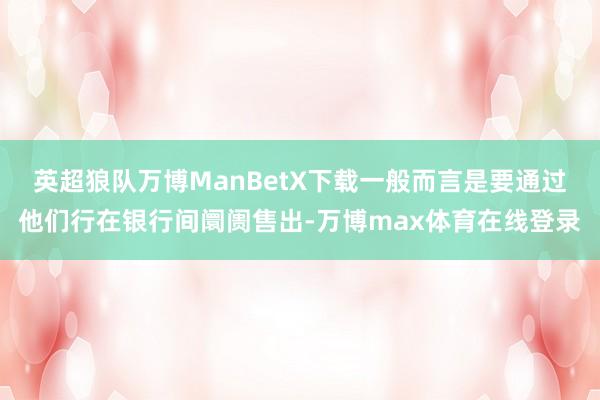 英超狼队万博ManBetX下载一般而言是要通过他们行在银行间阛阓售出-万博max体育在线登录