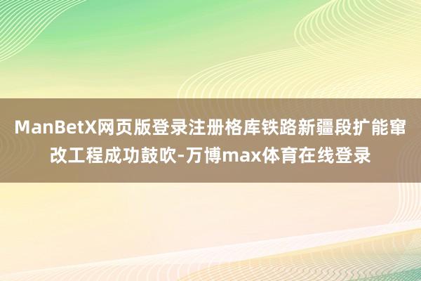 ManBetX网页版登录注册格库铁路新疆段扩能窜改工程成功鼓吹-万博max体育在线登录