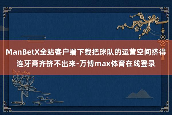 ManBetX全站客户端下载把球队的运营空间挤得连牙膏齐挤不出来-万博max体育在线登录