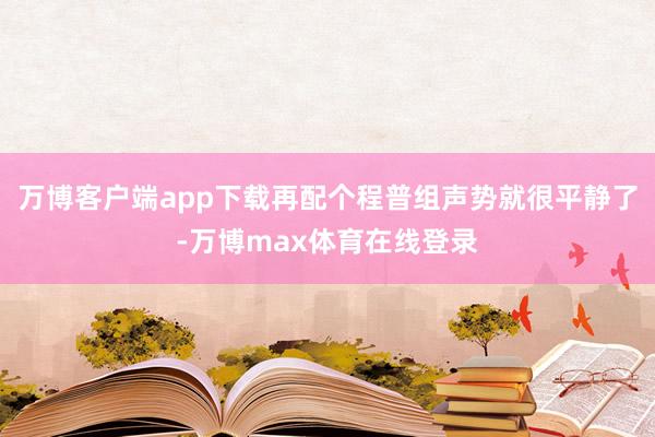 万博客户端app下载再配个程普组声势就很平静了-万博max体育在线登录