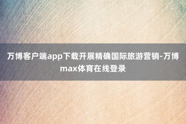 万博客户端app下载开展精确国际旅游营销-万博max体育在线登录