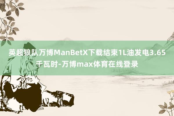 英超狼队万博ManBetX下载结束1L油发电3.65千瓦时-万博max体育在线登录