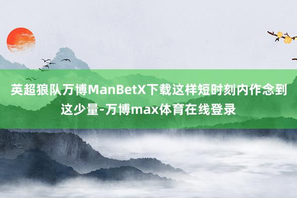 英超狼队万博ManBetX下载这样短时刻内作念到这少量-万博max体育在线登录