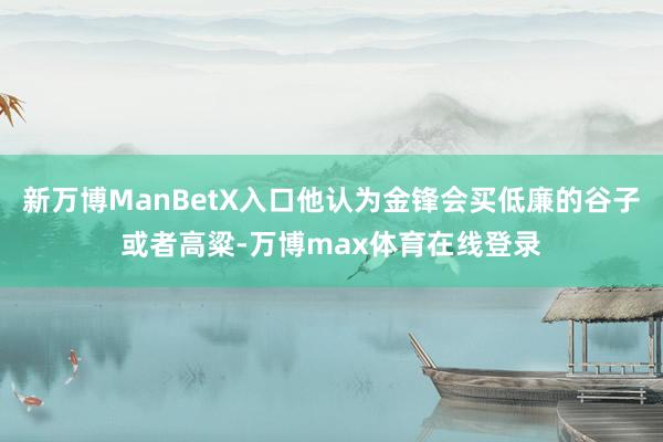 新万博ManBetX入口他认为金锋会买低廉的谷子或者高粱-万博max体育在线登录