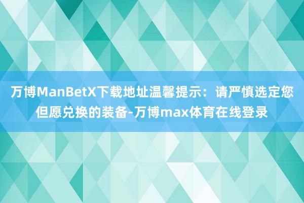 万博ManBetX下载地址温馨提示：请严慎选定您但愿兑换的装备-万博max体育在线登录