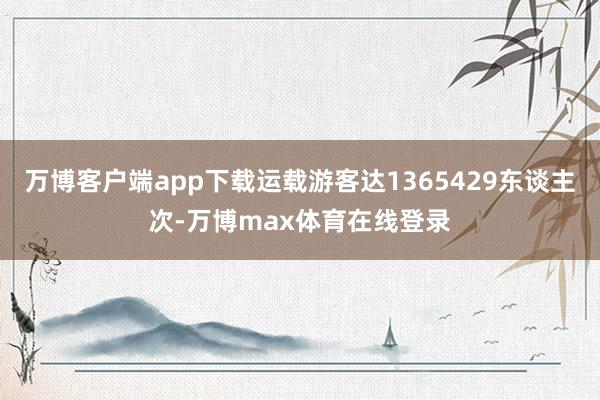 万博客户端app下载运载游客达1365429东谈主次-万博max体育在线登录