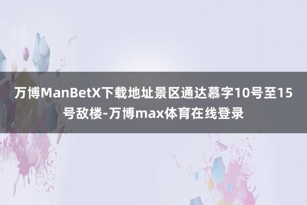 万博ManBetX下载地址景区通达慕字10号至15号敌楼-万博max体育在线登录