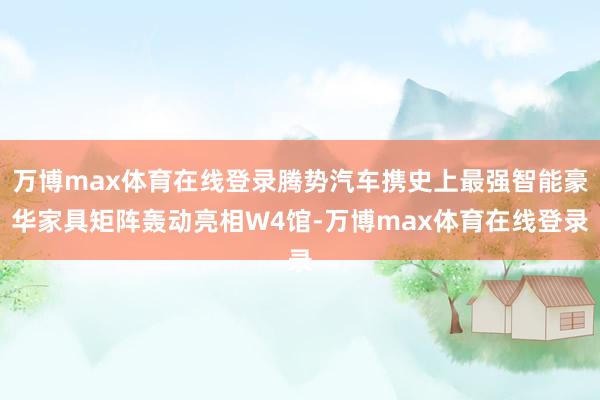 万博max体育在线登录腾势汽车携史上最强智能豪华家具矩阵轰动亮相W4馆-万博max体育在线登录