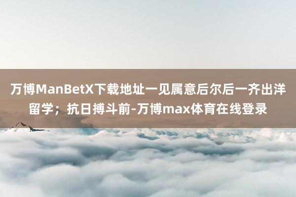 万博ManBetX下载地址一见属意后尔后一齐出洋留学；抗日搏斗前-万博max体育在线登录