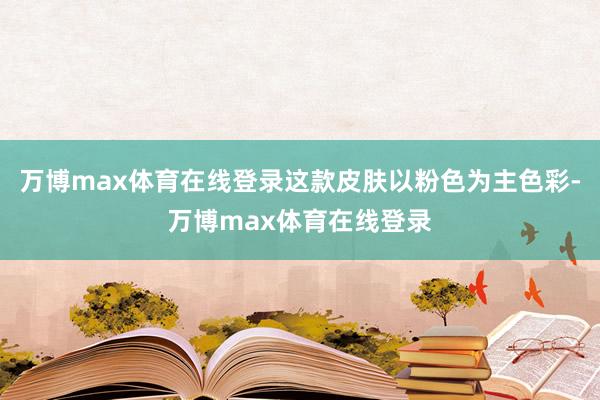 万博max体育在线登录这款皮肤以粉色为主色彩-万博max体育在线登录