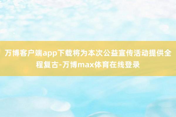 万博客户端app下载将为本次公益宣传活动提供全程复古-万博max体育在线登录