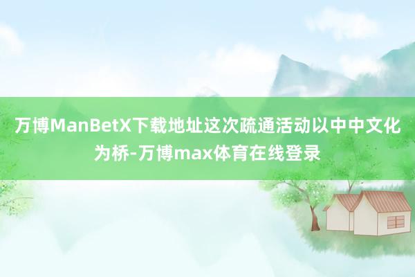 万博ManBetX下载地址这次疏通活动以中中文化为桥-万博max体育在线登录