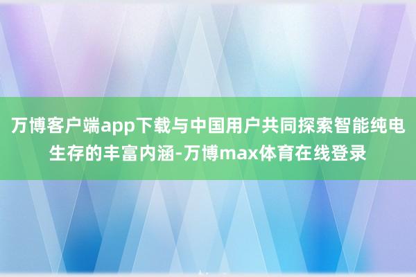 万博客户端app下载与中国用户共同探索智能纯电生存的丰富内涵-万博max体育在线登录