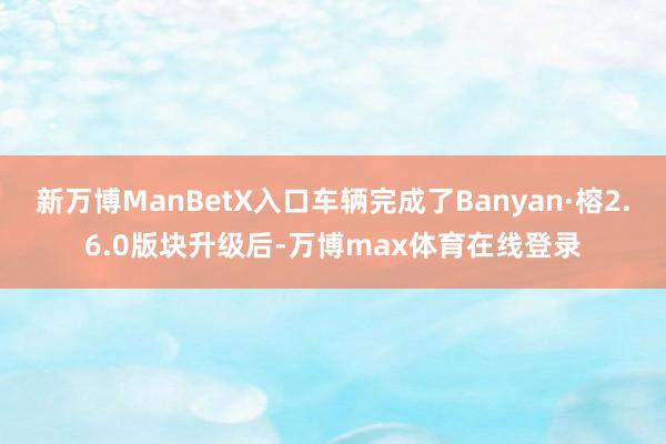 新万博ManBetX入口车辆完成了Banyan·榕2.6.0版块升级后-万博max体育在线登录