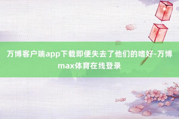 万博客户端app下载即便失去了他们的嗜好-万博max体育在线登录