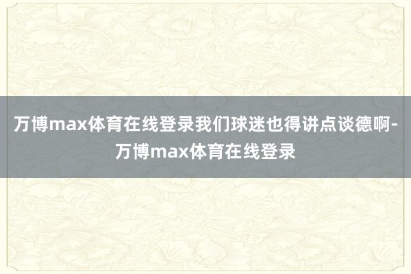 万博max体育在线登录我们球迷也得讲点谈德啊-万博max体育在线登录