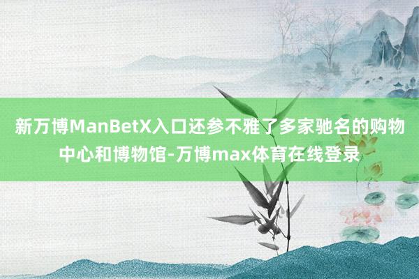 新万博ManBetX入口还参不雅了多家驰名的购物中心和博物馆-万博max体育在线登录