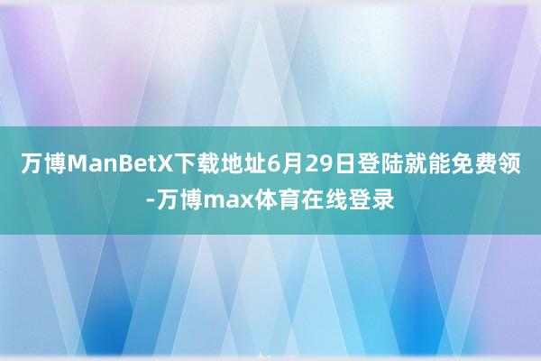 万博ManBetX下载地址6月29日登陆就能免费领-万博max体育在线登录