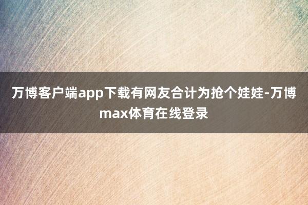 万博客户端app下载有网友合计为抢个娃娃-万博max体育在线登录