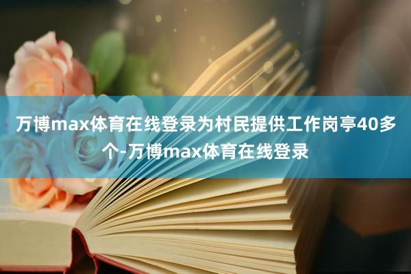 万博max体育在线登录为村民提供工作岗亭40多个-万博max体育在线登录