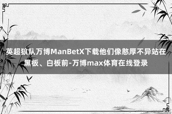 英超狼队万博ManBetX下载他们像憨厚不异站在黑板、白板前-万博max体育在线登录