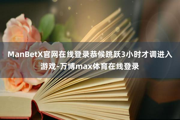 ManBetX官网在线登录恭候跳跃3小时才调进入游戏-万博max体育在线登录