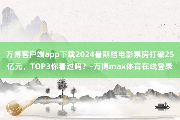 万博客户端app下载2024暑期档电影票房打破25亿元，TOP3你看过吗？-万博max体育在线登录