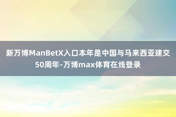 新万博ManBetX入口本年是中国与马来西亚建交50周年-万博max体育在线登录