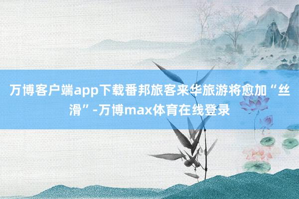 万博客户端app下载番邦旅客来华旅游将愈加“丝滑”-万博max体育在线登录