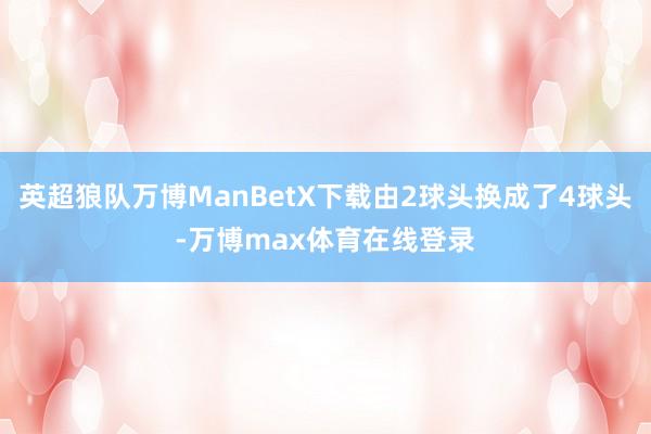 英超狼队万博ManBetX下载由2球头换成了4球头-万博max体育在线登录