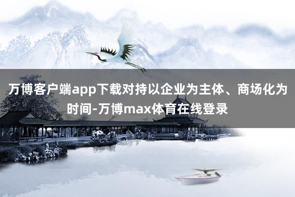 万博客户端app下载对持以企业为主体、商场化为时间-万博max体育在线登录