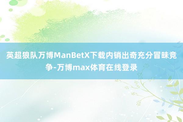 英超狼队万博ManBetX下载内销出奇充分冒昧竞争-万博max体育在线登录