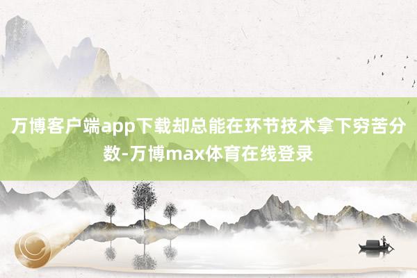 万博客户端app下载却总能在环节技术拿下穷苦分数-万博max体育在线登录