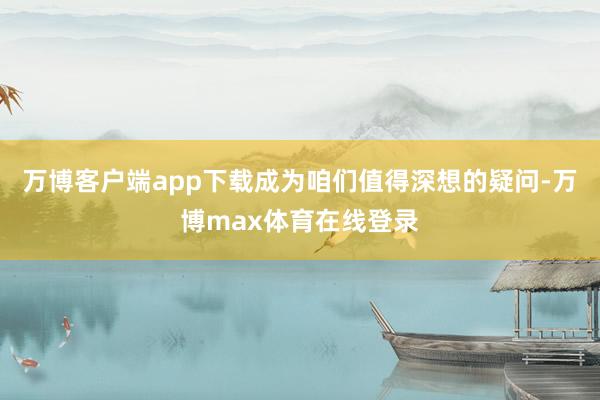 万博客户端app下载成为咱们值得深想的疑问-万博max体育在线登录