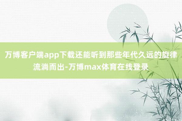 万博客户端app下载还能听到那些年代久远的旋律流淌而出-万博max体育在线登录