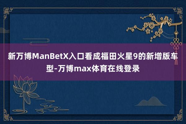 新万博ManBetX入口看成福田火星9的新增版车型-万博max体育在线登录