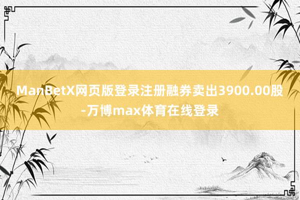 ManBetX网页版登录注册融券卖出3900.00股-万博max体育在线登录