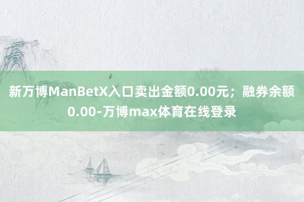 新万博ManBetX入口卖出金额0.00元；融券余额0.00-万博max体育在线登录