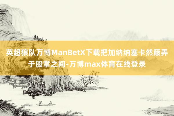 英超狼队万博ManBetX下载把加纳纳塞卡然簸弄于股掌之间-万博max体育在线登录