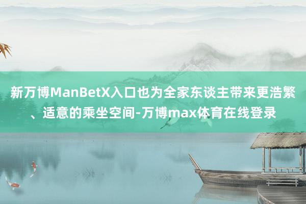 新万博ManBetX入口也为全家东谈主带来更浩繁、适意的乘坐空间-万博max体育在线登录