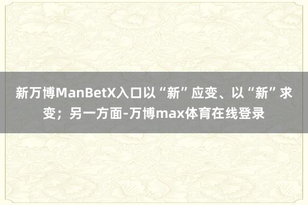 新万博ManBetX入口以“新”应变、以“新”求变；另一方面-万博max体育在线登录