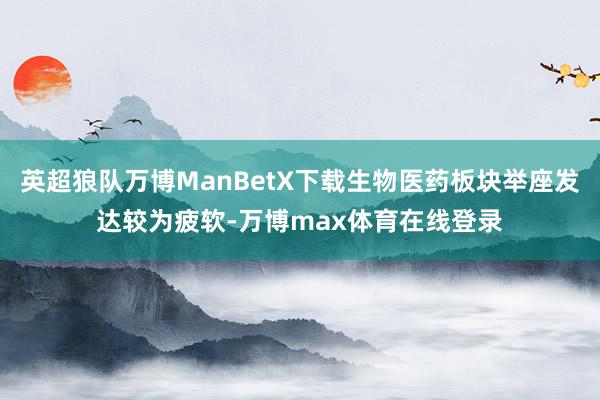 英超狼队万博ManBetX下载生物医药板块举座发达较为疲软-万博max体育在线登录