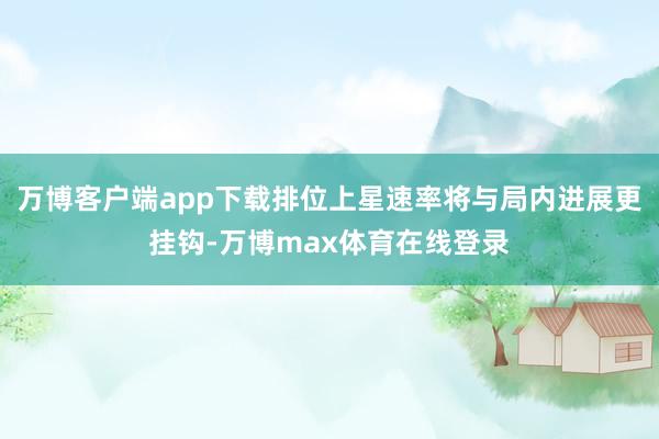 万博客户端app下载排位上星速率将与局内进展更挂钩-万博max体育在线登录